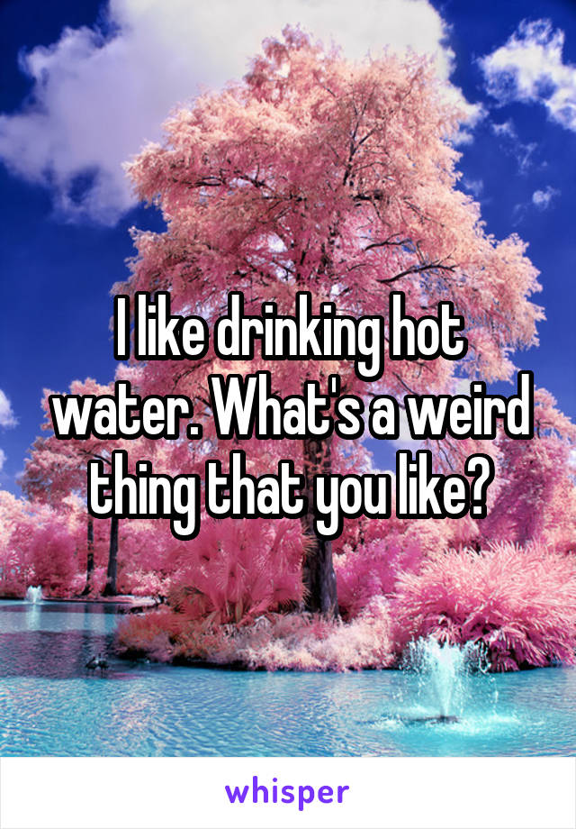 I like drinking hot water. What's a weird thing that you like?