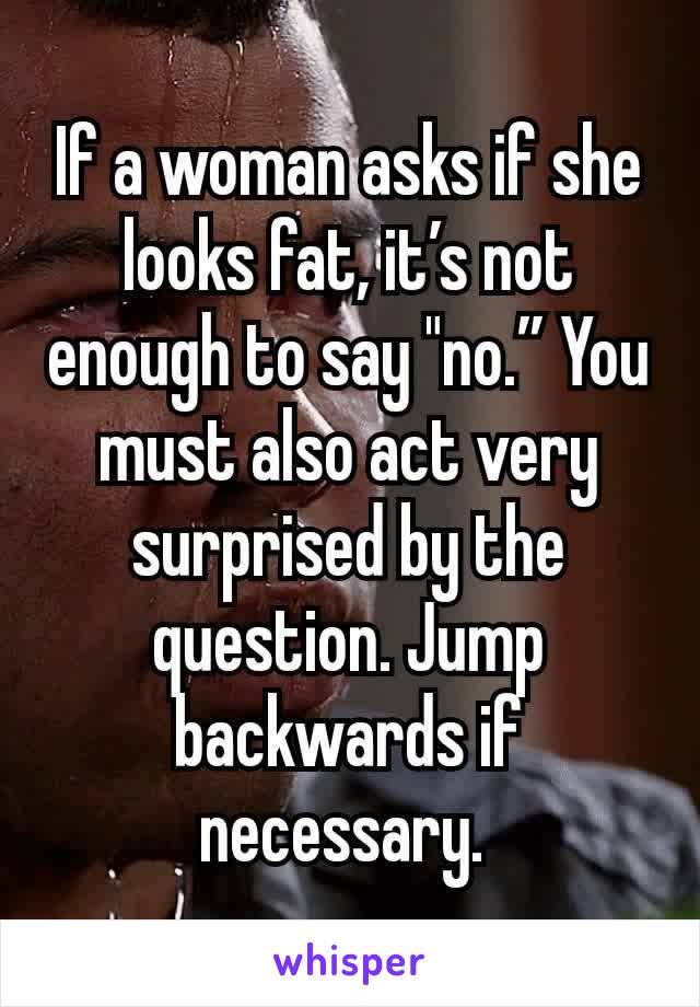 If a woman asks if she looks fat, it’s not enough to say "no.” You must also act very surprised by the question. Jump backwards if necessary. 