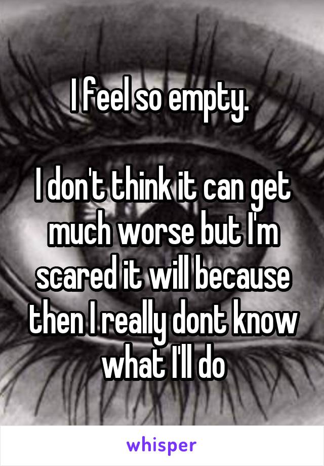 I feel so empty. 

I don't think it can get much worse but I'm scared it will because then I really dont know what I'll do