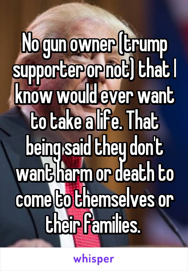 No gun owner (trump supporter or not) that I know would ever want to take a life. That being said they don't want harm or death to come to themselves or their families. 