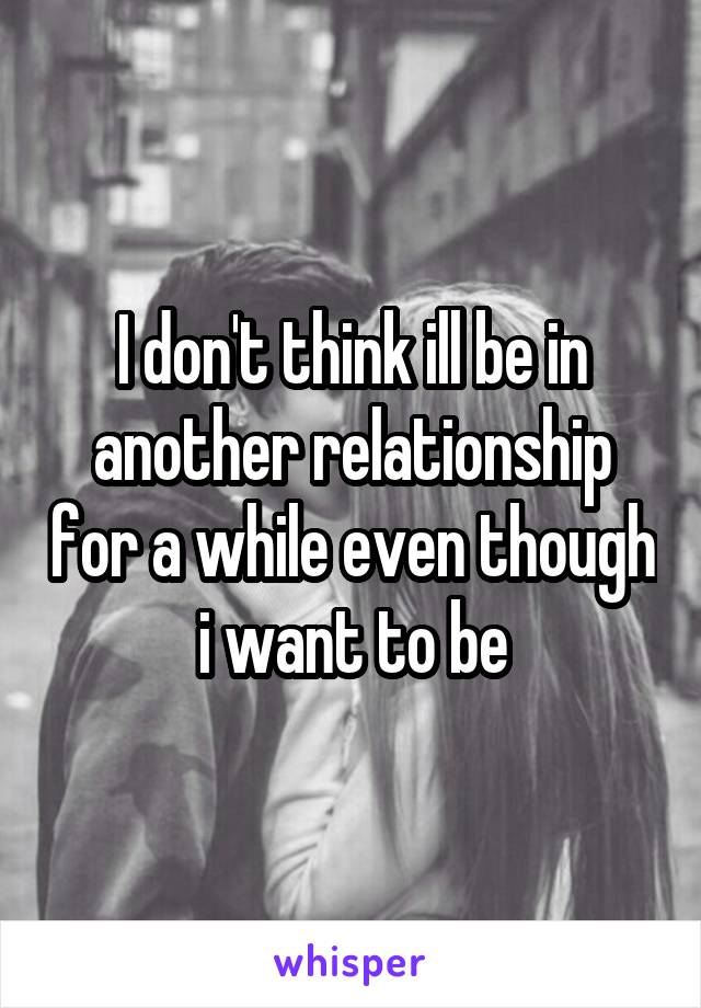 I don't think ill be in another relationship for a while even though i want to be