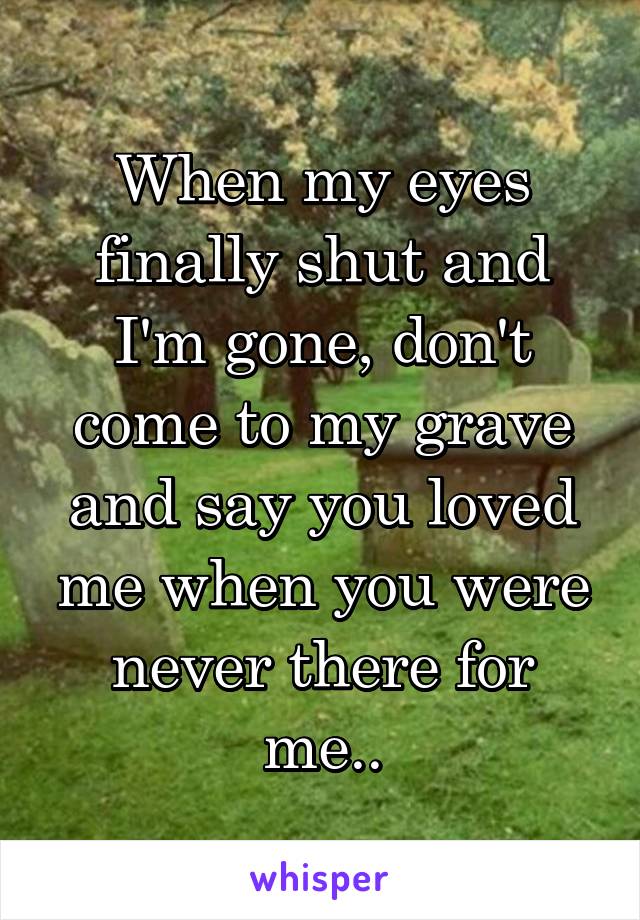 When my eyes finally shut and I'm gone, don't come to my grave and say you loved me when you were never there for me..