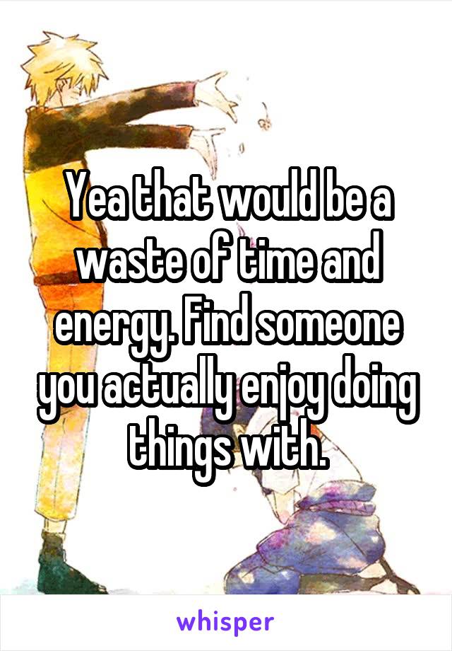 Yea that would be a waste of time and energy. Find someone you actually enjoy doing things with.