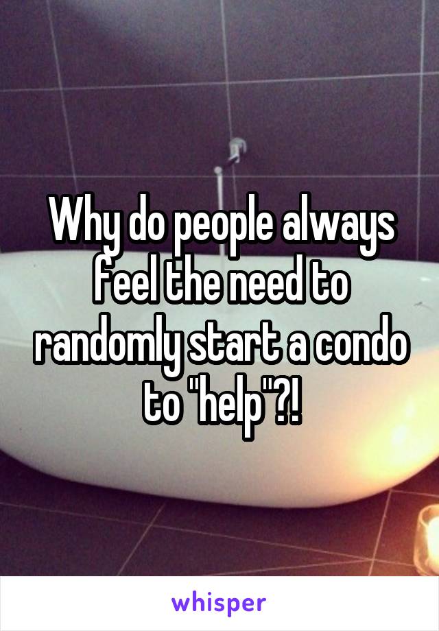 Why do people always feel the need to randomly start a condo to "help"?!