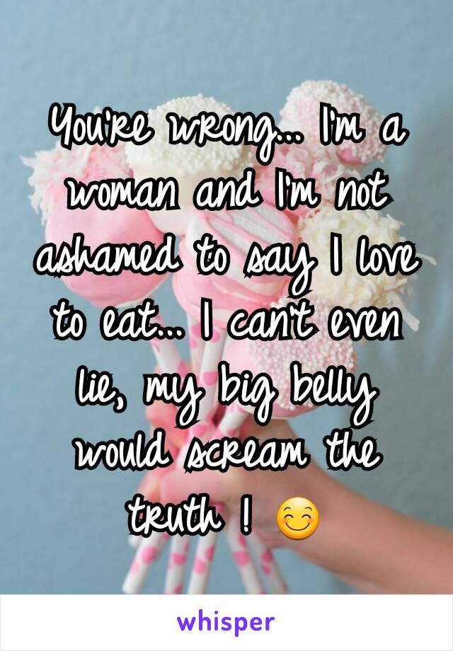 You're wrong... I'm a woman and I'm not ashamed to say I love to eat... I can't even lie, my big belly would scream the truth ! 😊