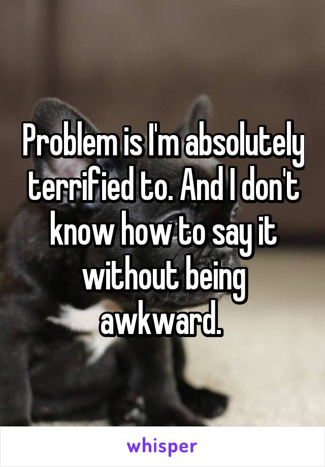 Problem is I'm absolutely terrified to. And I don't know how to say it without being awkward. 