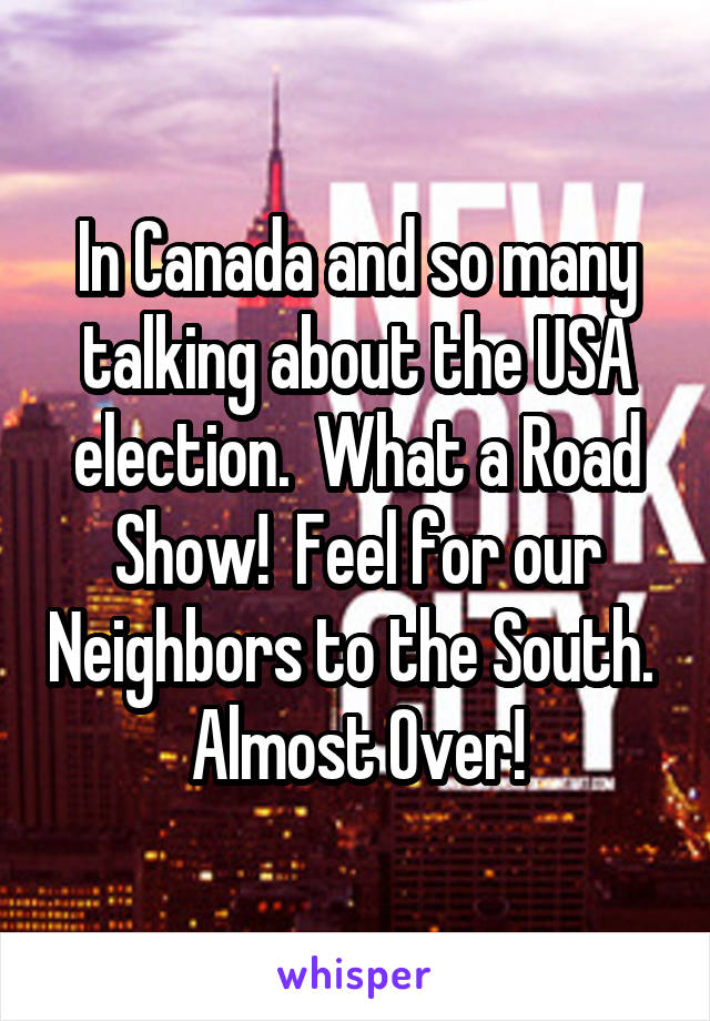 In Canada and so many talking about the USA election.  What a Road Show!  Feel for our Neighbors to the South.  Almost Over!