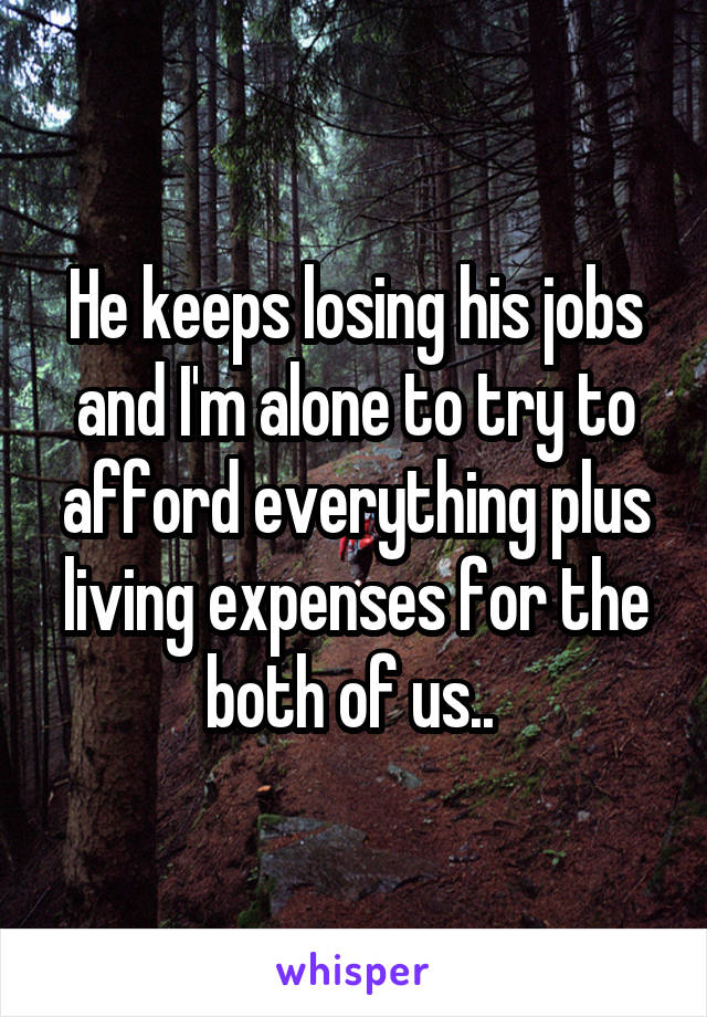 He keeps losing his jobs and I'm alone to try to afford everything plus living expenses for the both of us.. 