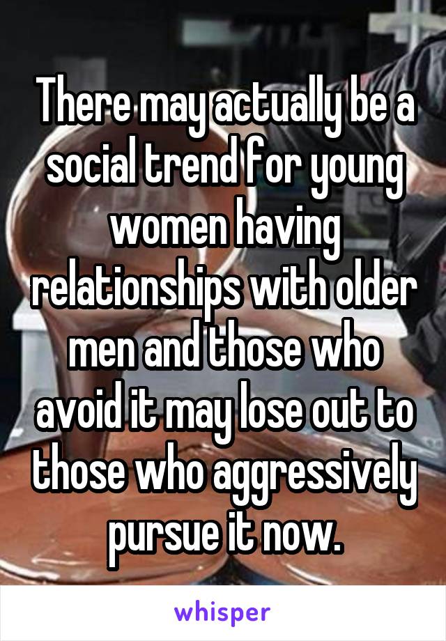 There may actually be a social trend for young women having relationships with older men and those who avoid it may lose out to those who aggressively pursue it now.