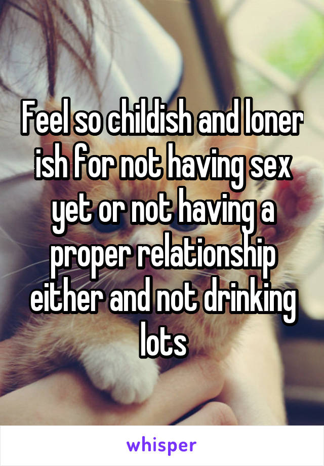 Feel so childish and loner ish for not having sex yet or not having a proper relationship either and not drinking lots