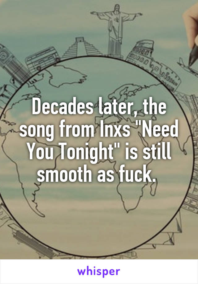 Decades later, the song from Inxs "Need You Tonight" is still smooth as fuck. 