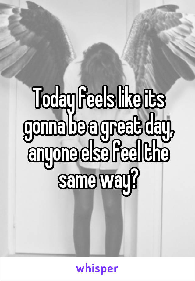 Today feels like its gonna be a great day, anyone else feel the same way?