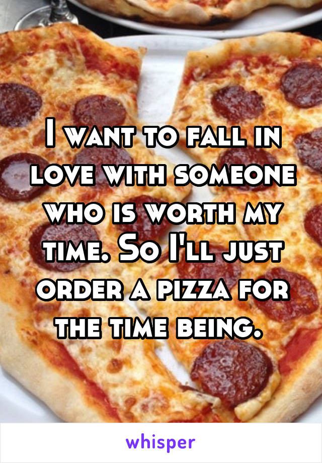 I want to fall in love with someone who is worth my time. So I'll just order a pizza for the time being. 