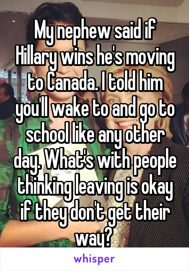 My nephew said if Hillary wins he's moving to Canada. I told him you'll wake to and go to school like any other day. What's with people thinking leaving is okay if they don't get their way? 