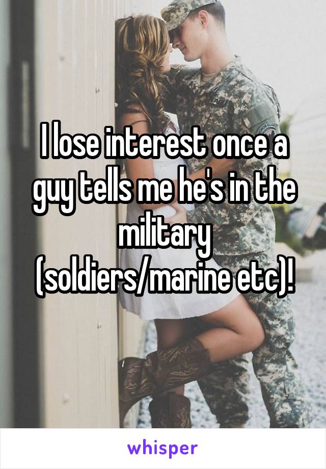 I lose interest once a guy tells me he's in the military (soldiers/marine etc)!
