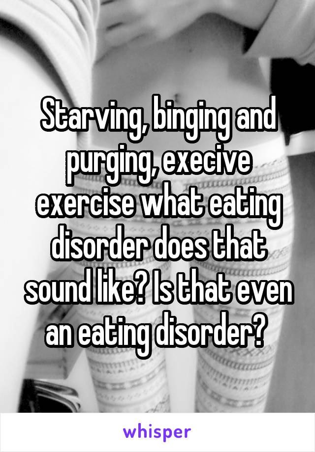 Starving, binging and purging, execive exercise what eating disorder does that sound like? Is that even an eating disorder? 