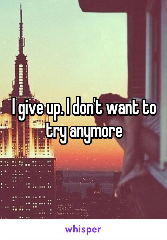 I give up. I don't want to try anymore