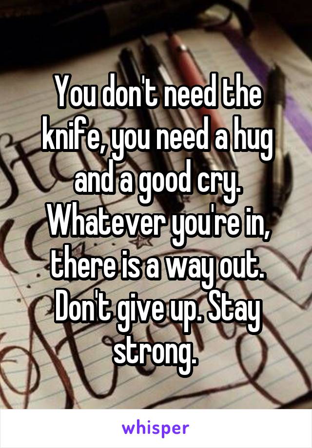 You don't need the knife, you need a hug and a good cry. Whatever you're in, there is a way out. Don't give up. Stay strong. 