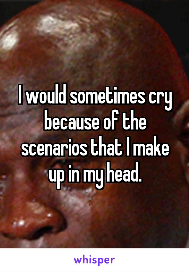 I would sometimes cry because of the scenarios that I make up in my head.