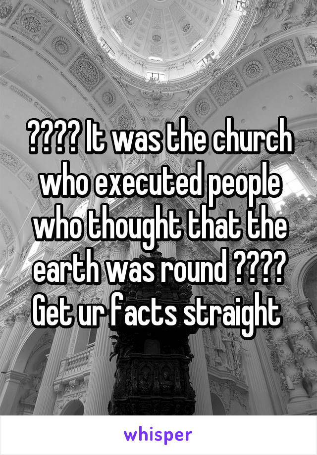 ???? It was the church who executed people who thought that the earth was round ????
Get ur facts straight 