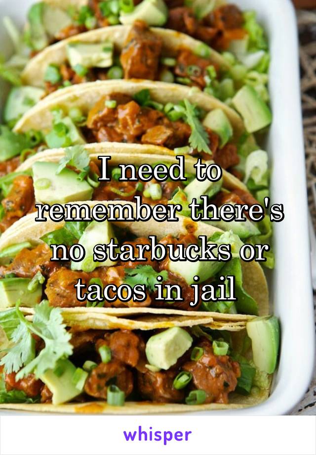 I need to remember there's no starbucks or tacos in jail 