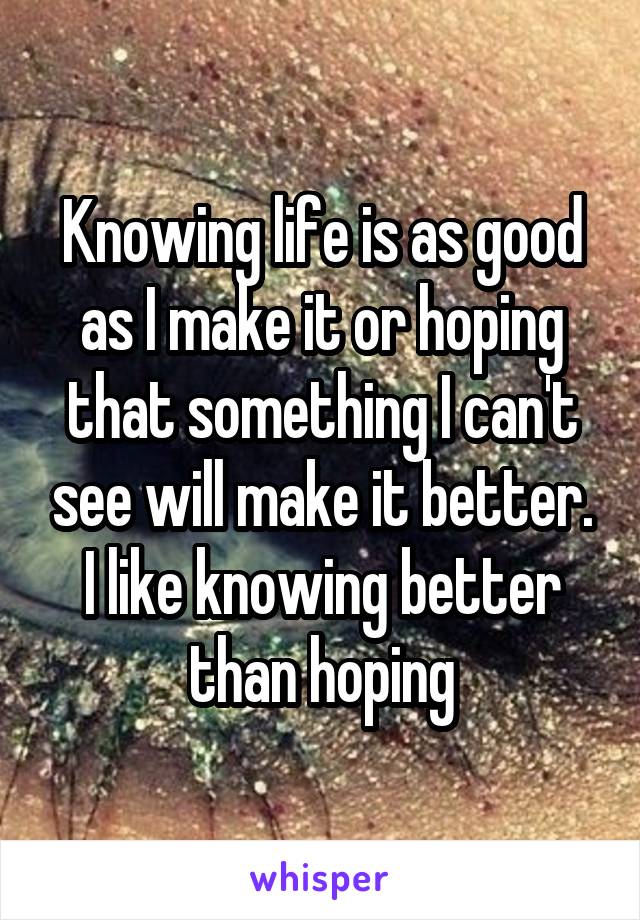Knowing life is as good as I make it or hoping that something I can't see will make it better. I like knowing better than hoping