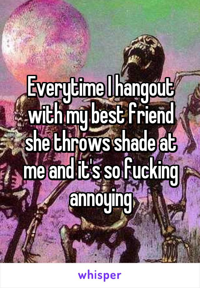 Everytime I hangout with my best friend she throws shade at me and it's so fucking annoying