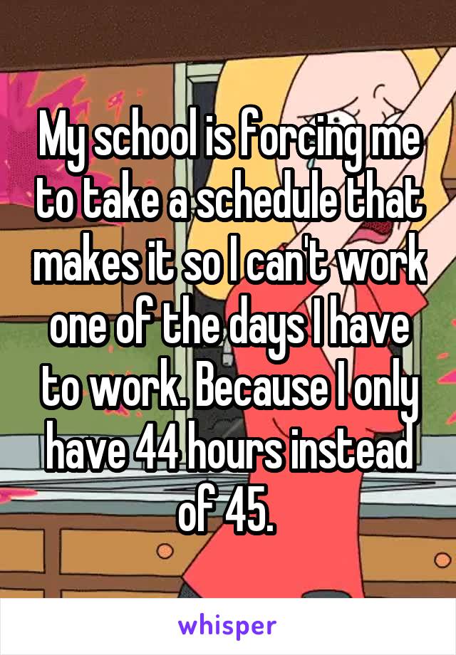 My school is forcing me to take a schedule that makes it so I can't work one of the days I have to work. Because I only have 44 hours instead of 45. 