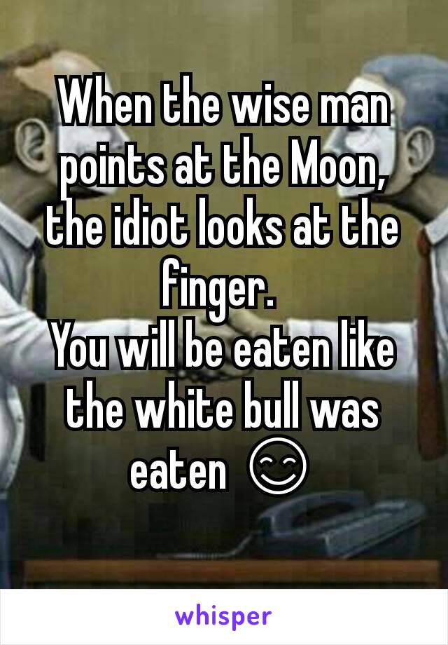 When the wise man points at the Moon, the idiot looks at the finger. 
You will be eaten like the white bull was eaten 😊