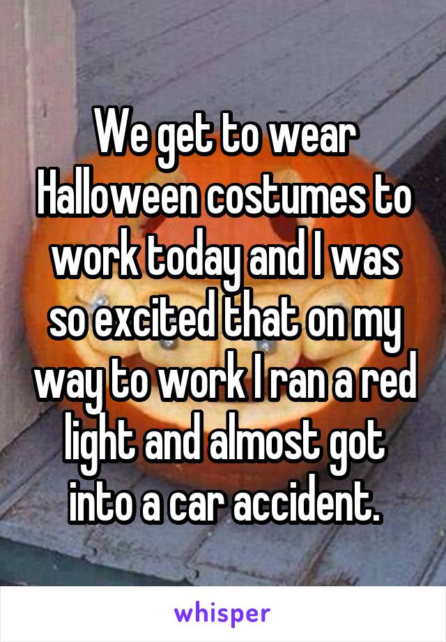 We get to wear Halloween costumes to work today and I was so excited that on my way to work I ran a red light and almost got into a car accident.