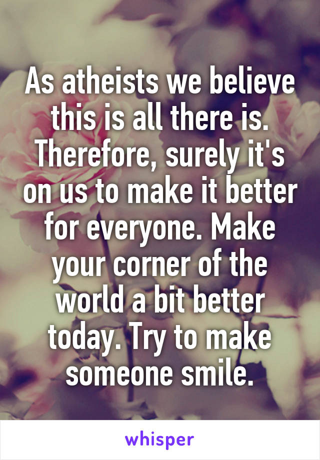 As atheists we believe this is all there is. Therefore, surely it's on us to make it better for everyone. Make your corner of the world a bit better today. Try to make someone smile.