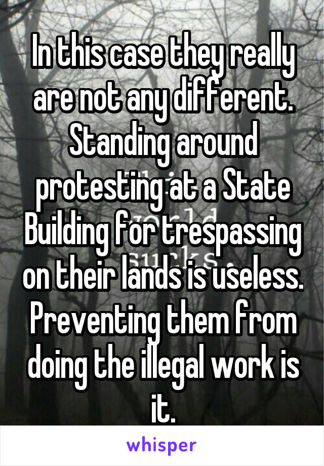 In this case they really are not any different. Standing around protesting at a State Building for trespassing on their lands is useless. Preventing them from doing the illegal work is it.