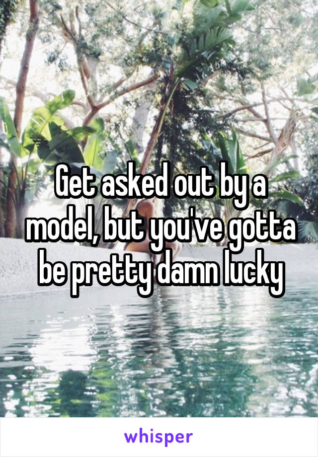 Get asked out by a model, but you've gotta be pretty damn lucky
