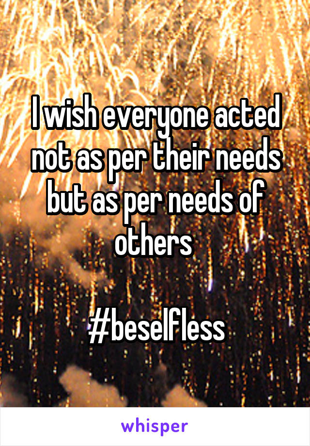 I wish everyone acted not as per their needs but as per needs of others 

#beselfless
