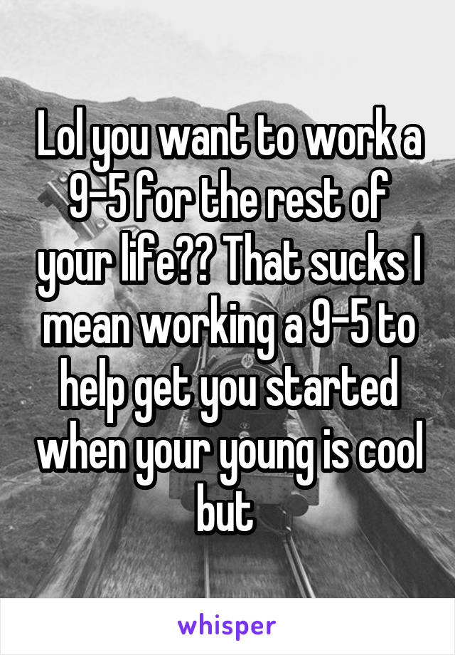 Lol you want to work a 9-5 for the rest of your life?? That sucks I mean working a 9-5 to help get you started when your young is cool but 