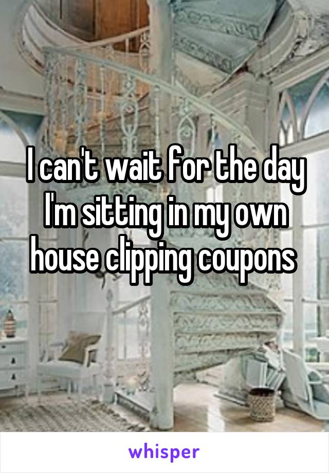 I can't wait for the day I'm sitting in my own house clipping coupons 
