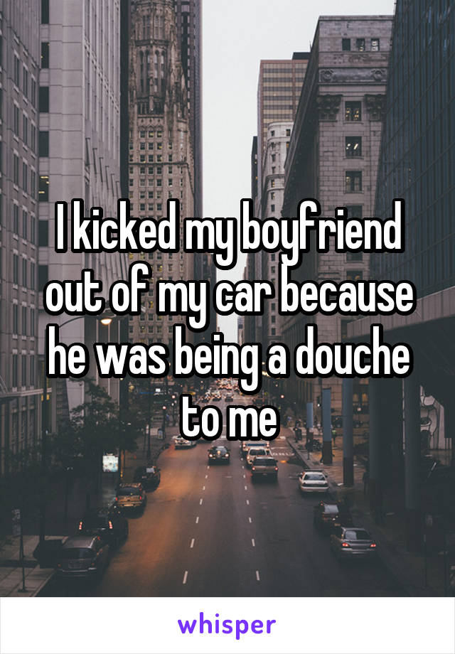 I kicked my boyfriend out of my car because he was being a douche to me
