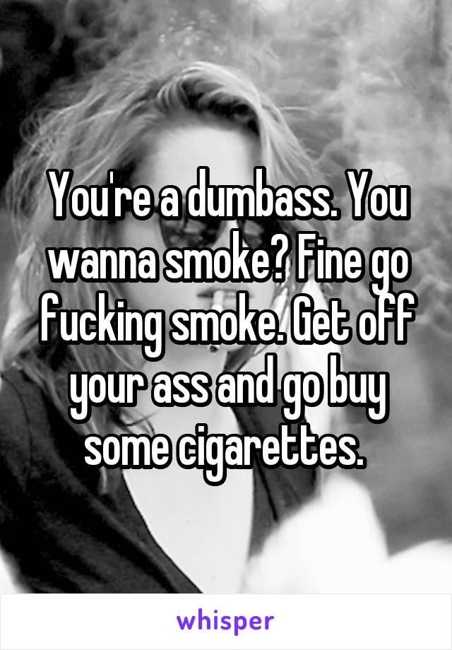 You're a dumbass. You wanna smoke? Fine go fucking smoke. Get off your ass and go buy some cigarettes. 