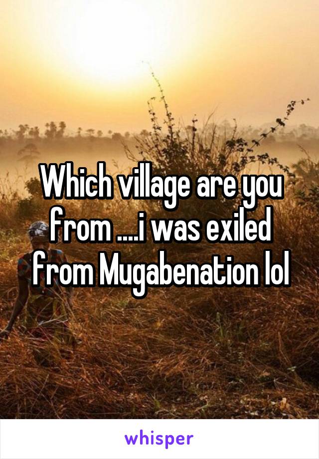 Which village are you from ....i was exiled from Mugabenation lol