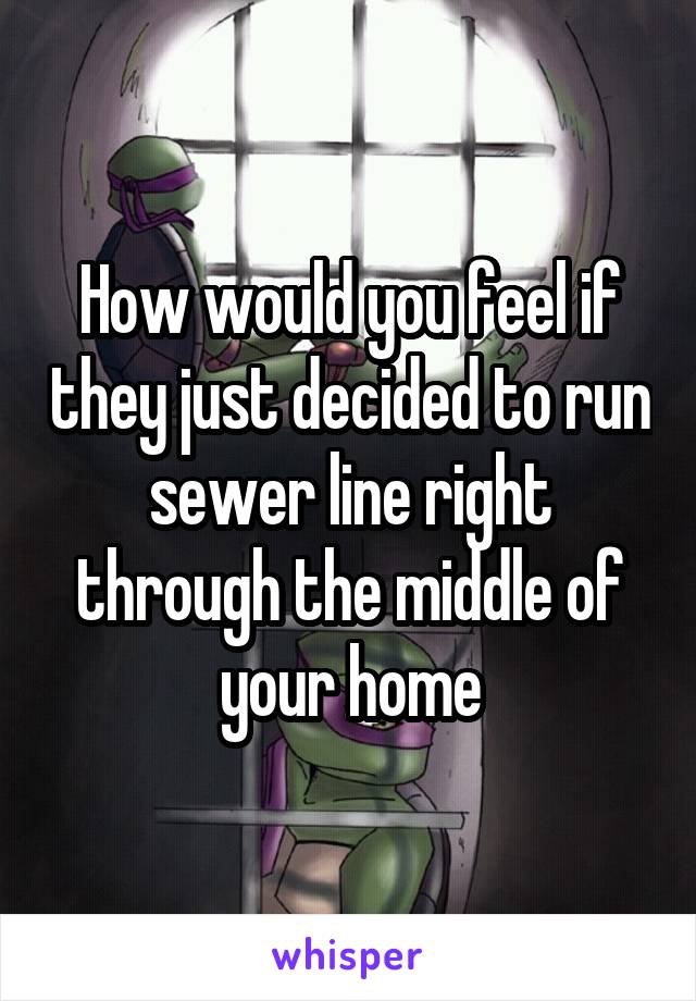 How would you feel if they just decided to run sewer line right through the middle of your home