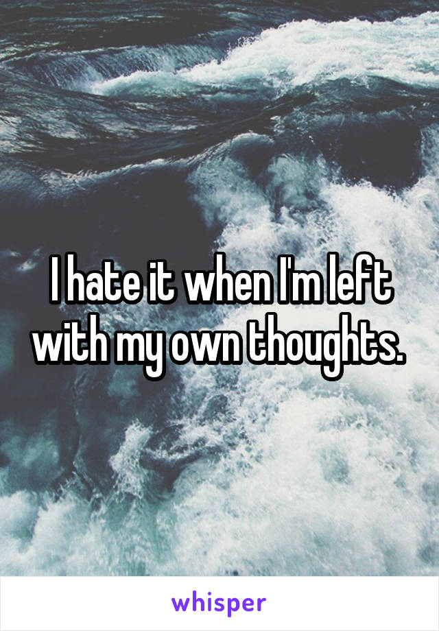I hate it when I'm left with my own thoughts. 