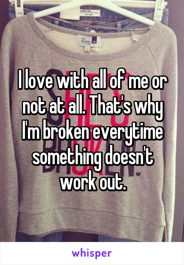I love with all of me or not at all. That's why I'm broken everytime something doesn't work out.