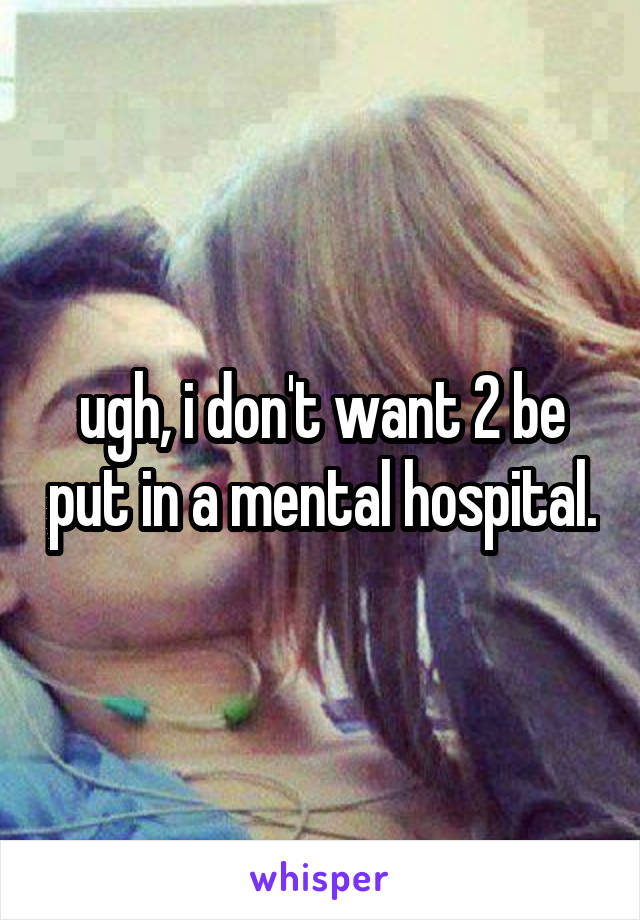 ugh, i don't want 2 be put in a mental hospital.