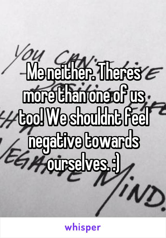 Me neither. Theres more than one of us too! We shouldnt feel negative towards ourselves. :)