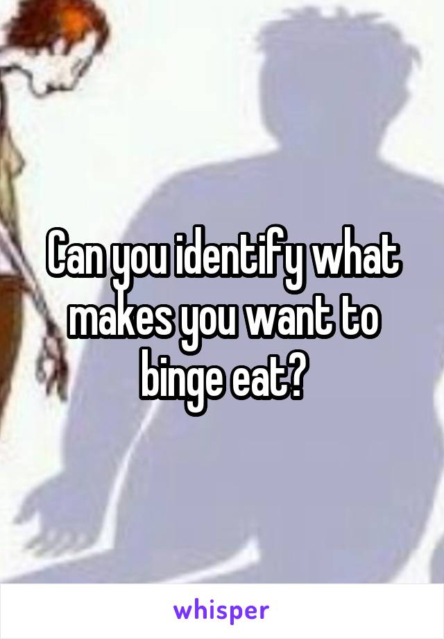 Can you identify what makes you want to binge eat?