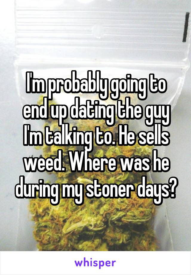 I'm probably going to end up dating the guy I'm talking to. He sells weed. Where was he during my stoner days?