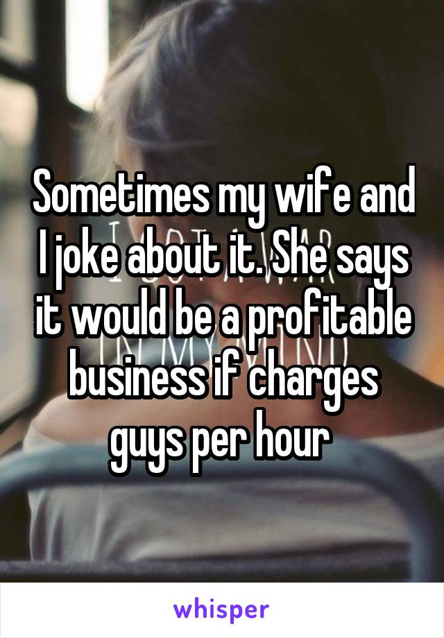 Sometimes my wife and I joke about it. She says it would be a profitable business if charges guys per hour 