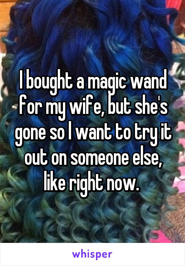 I bought a magic wand for my wife, but she's gone so I want to try it out on someone else, like right now. 