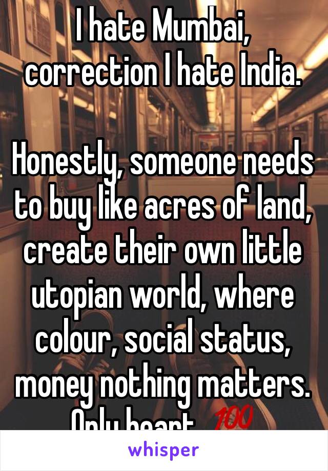 I hate Mumbai, correction I hate India.

Honestly, someone needs to buy like acres of land, create their own little utopian world, where colour, social status, money nothing matters. Only heart. 💯