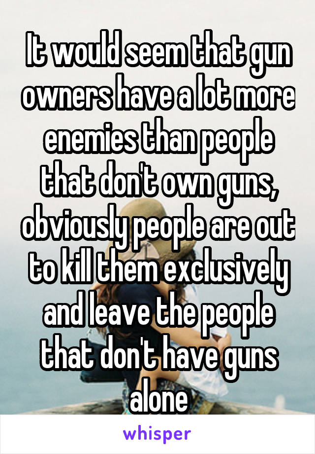 It would seem that gun owners have a lot more enemies than people that don't own guns, obviously people are out to kill them exclusively and leave the people that don't have guns alone